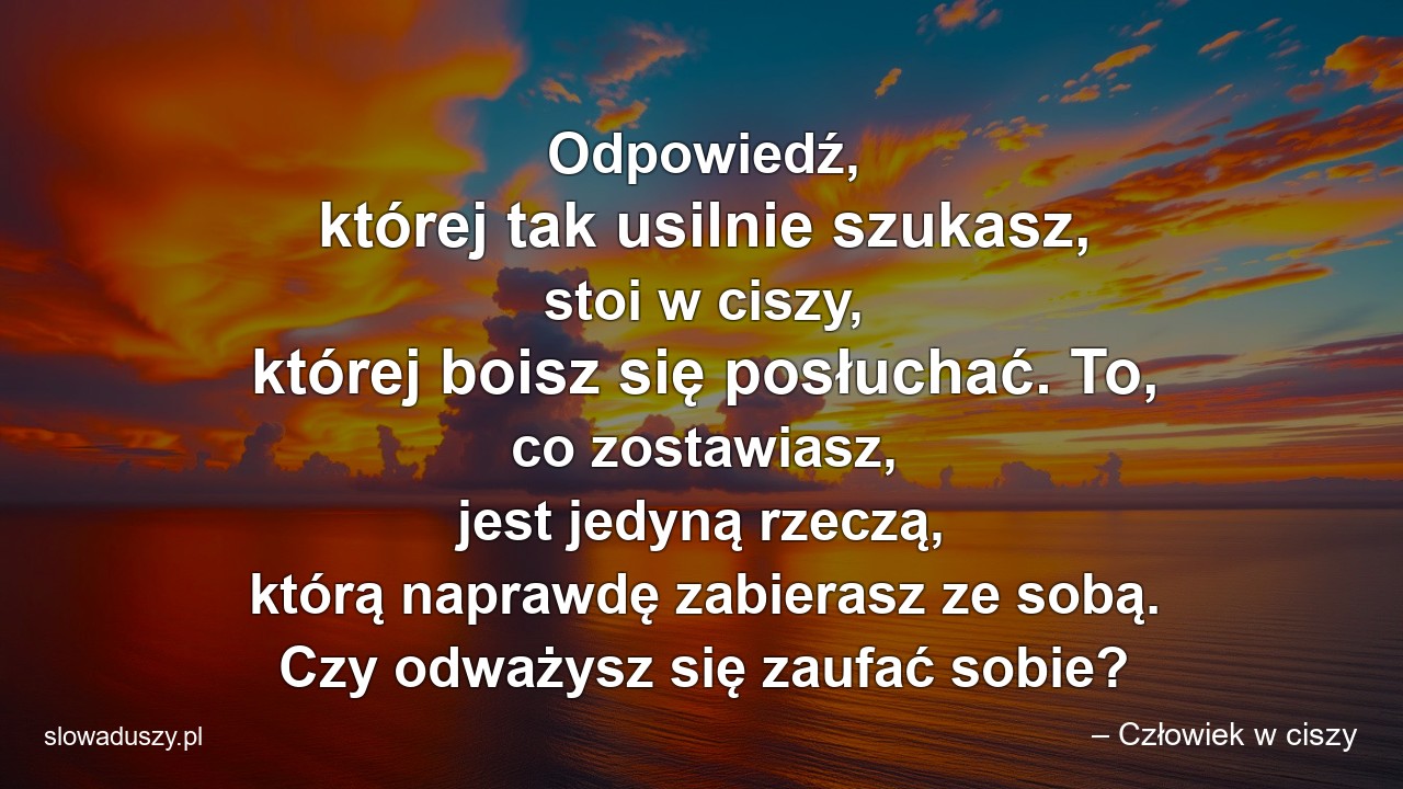 Odpowiedź,  której tak usilnie szukasz,  stoi w ciszy,  której boisz się posłuchać. To,  co zostawiasz,  jest jedyną rzeczą,  którą naprawdę zabierasz ze sobą. Czy odważysz się zaufać sobie?
