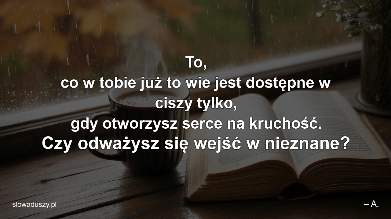 To,  co w tobie już to wie jest dostępne w ciszy tylko,  gdy otworzysz serce na kruchość. Czy odważysz się wejść w nieznane?