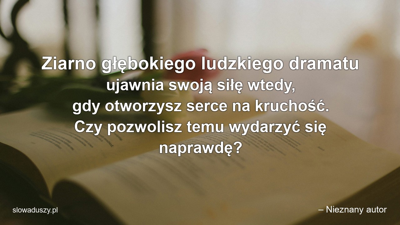Ziarno głębokiego ludzkiego dramatu ujawnia swoją siłę wtedy,  gdy otworzysz serce na kruchość. Czy pozwolisz temu wydarzyć się naprawdę? - – Nieznany autor