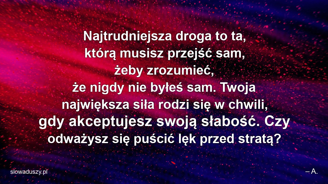 Najtrudniejsza droga to ta,  którą musisz przejść sam,  żeby zrozumieć,  że nigdy nie byłeś sam. Twoja największa siła rodzi się w chwili,  gdy akceptujesz swoją słabość. Czy odważysz się puścić lęk przed stratą? - – A.