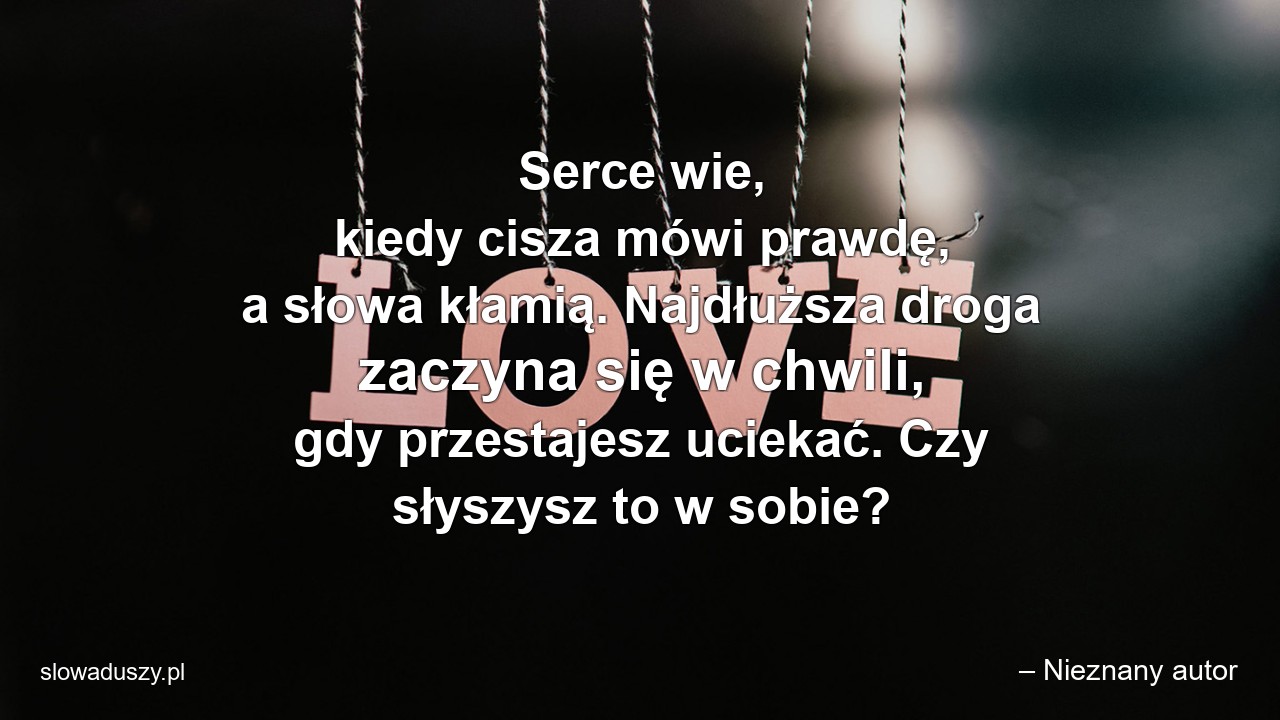 Serce wie,  kiedy cisza mówi prawdę,  a słowa kłamią. Najdłuższa droga zaczyna się w chwili,  gdy przestajesz uciekać. Czy słyszysz to w sobie? - – Nieznany autor