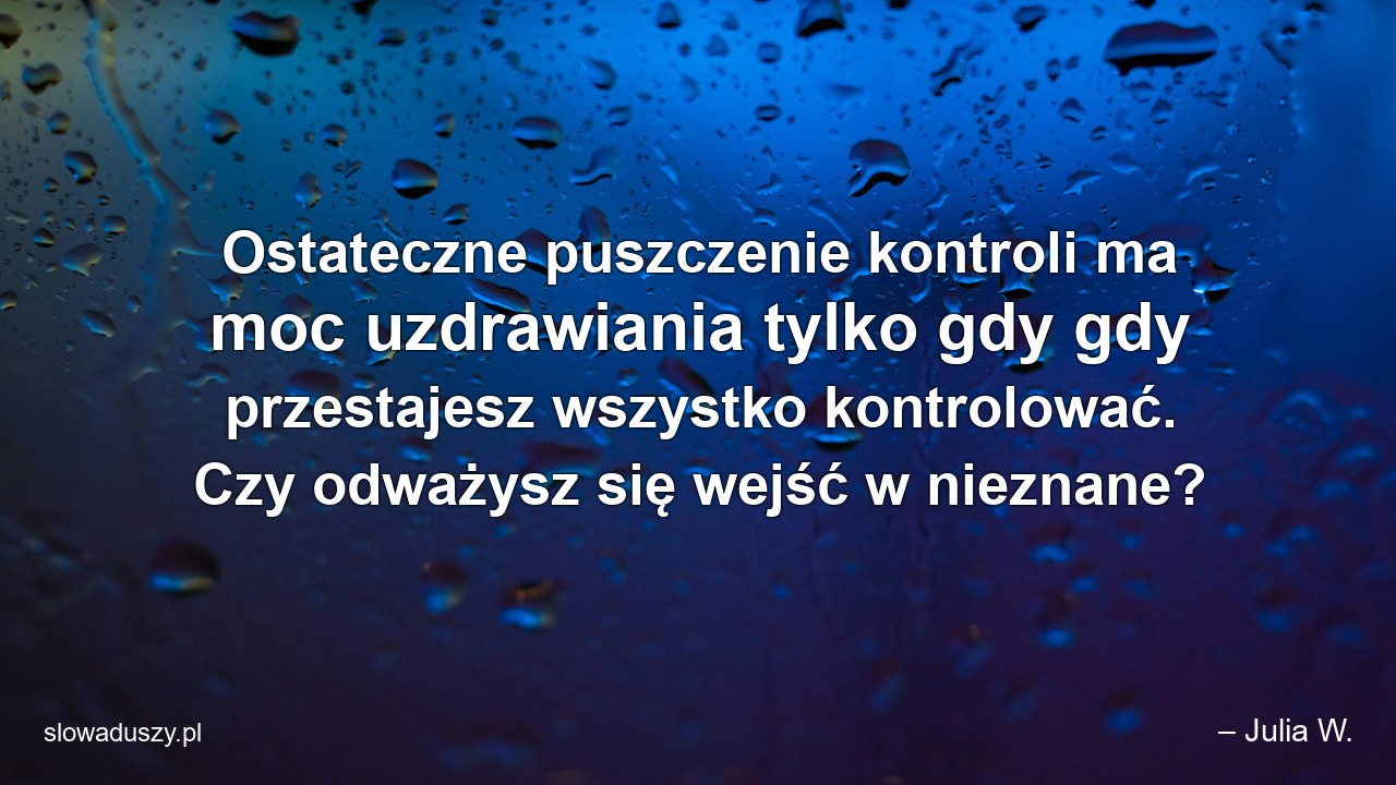 Ostateczne puszczenie kontroli ma moc uzdrawiania tylko gdy gdy przestajesz wszystko kontrolować. Czy odważysz się wejść w nieznane? - – Julia W.