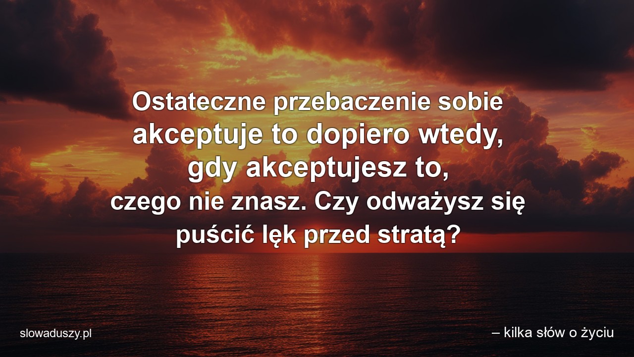 Ostateczne przebaczenie sobie akceptuje to dopiero wtedy,  gdy akceptujesz to,  czego nie znasz. Czy odważysz się puścić lęk przed stratą? - – kilka słów o życiu