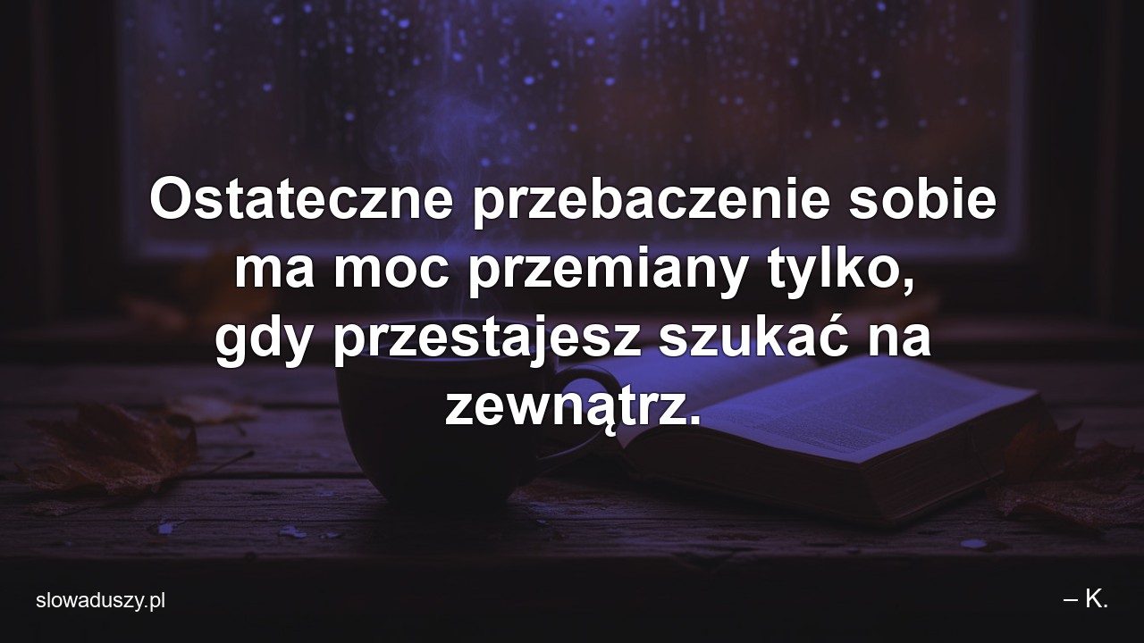 Ostateczne przebaczenie sobie ma moc przemiany tylko,  gdy przestajesz szukać na zewnątrz. - – K.