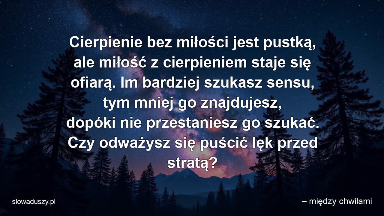 Cierpienie bez miłości jest pustką,  ale miłość z cierpieniem staje się ofiarą. Im bardziej szukasz sensu,  tym mniej go znajdujesz,  dopóki nie przestaniesz go szukać. Czy odważysz się puścić lęk przed stratą?
