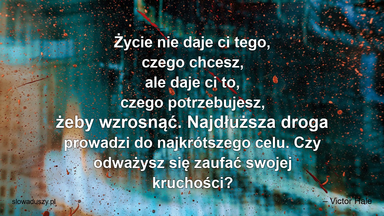 Życie nie daje ci tego,  czego chcesz,  ale daje ci to,  czego potrzebujesz,  żeby wzrosnąć. Najdłuższa droga prowadzi do najkrótszego celu. Czy odważysz się zaufać swojej kruchości?