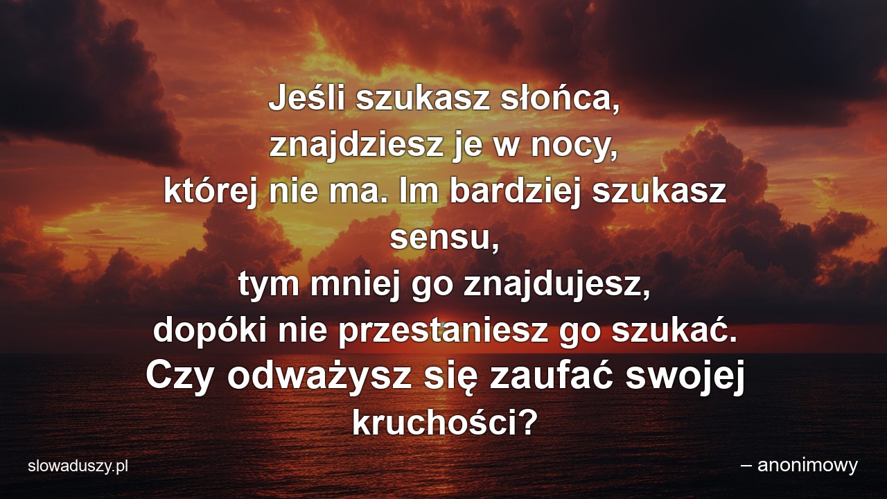 Jeśli szukasz słońca,  znajdziesz je w nocy,  której nie ma. Im bardziej szukasz sensu,  tym mniej go znajdujesz,  dopóki nie przestaniesz go szukać. Czy odważysz się zaufać swojej kruchości? - – anonimowy