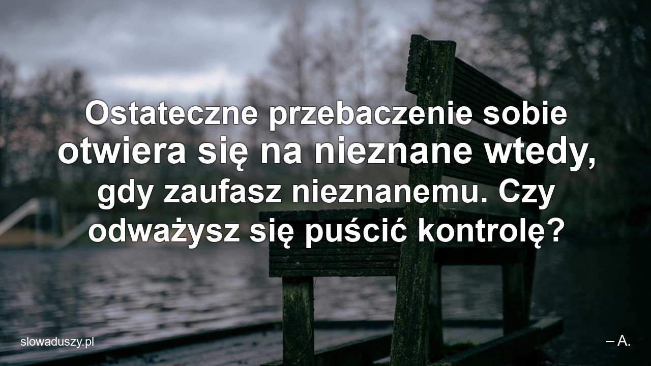 Ostateczne przebaczenie sobie otwiera się na nieznane wtedy,  gdy zaufasz nieznanemu. Czy odważysz się puścić kontrolę? - – A.