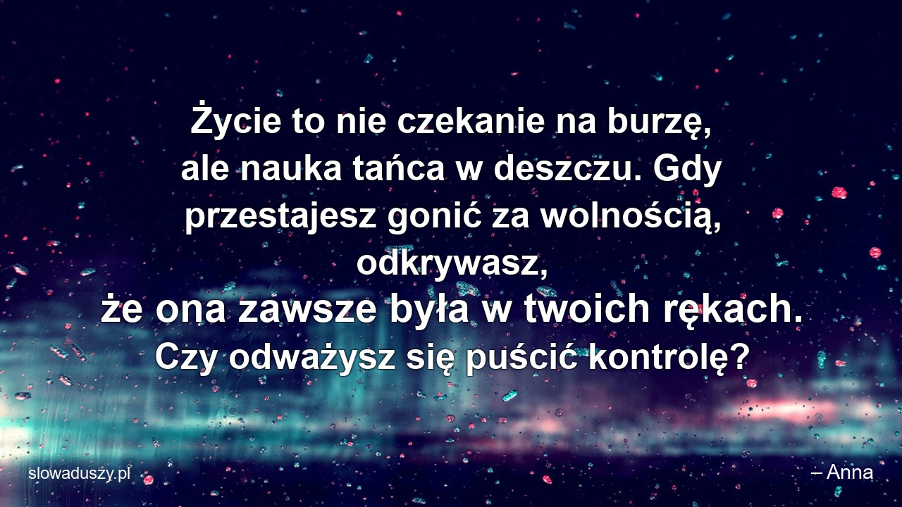 Życie to nie czekanie na burzę,  ale nauka tańca w deszczu. Gdy przestajesz gonić za wolnością,  odkrywasz,  że ona zawsze była w twoich rękach. Czy odważysz się puścić kontrolę?