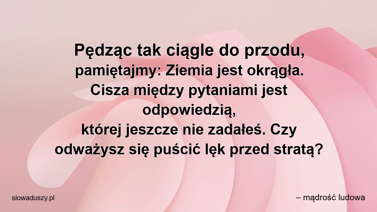 Pędząc tak ciągle do przodu,  pamiętajmy: Ziemia jest okrągła. Cisza między pytaniami jest odpowiedzią,  której jeszcze nie zadałeś. Czy odważysz się puścić lęk przed stratą?