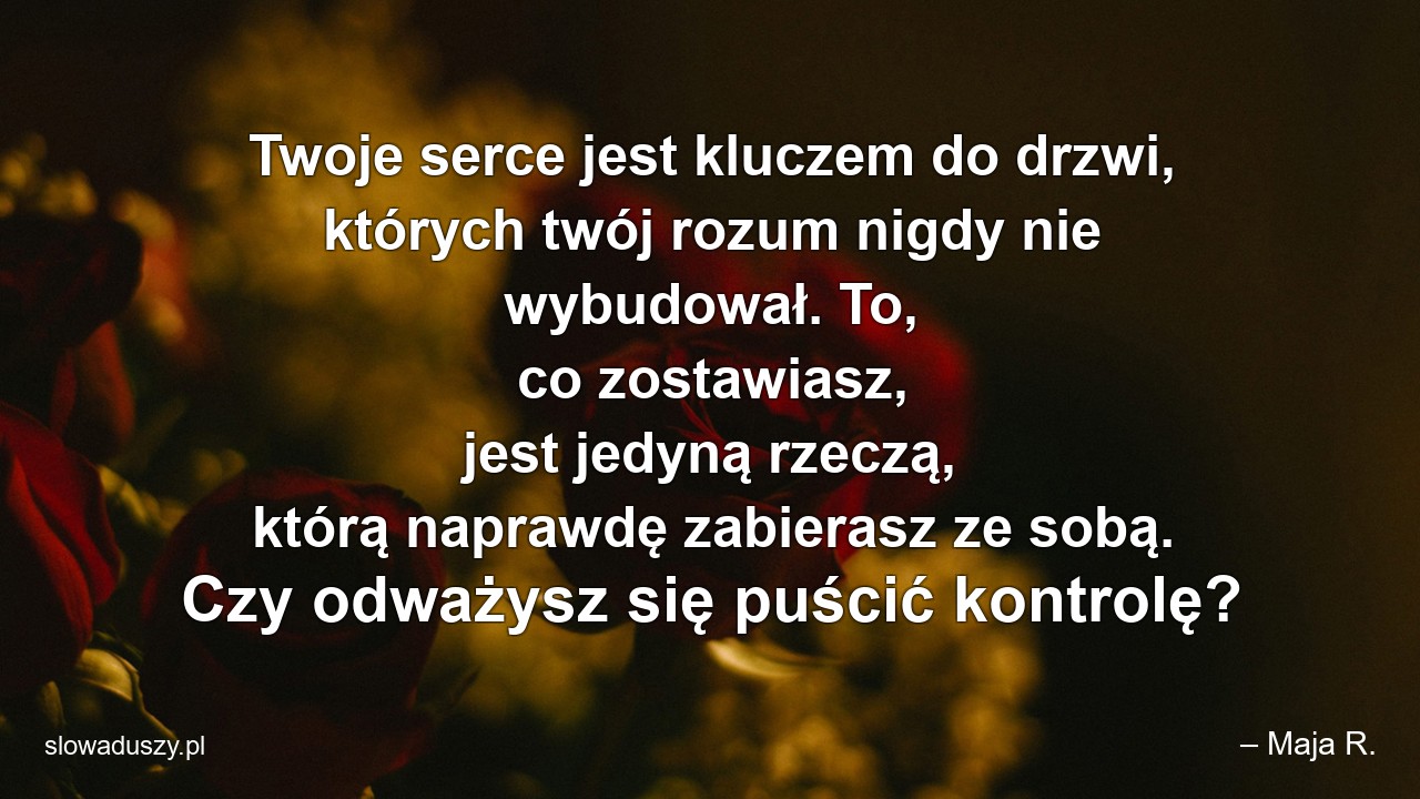 Twoje serce jest kluczem do drzwi,  których twój rozum nigdy nie wybudował. To,  co zostawiasz,  jest jedyną rzeczą,  którą naprawdę zabierasz ze sobą. Czy odważysz się puścić kontrolę? - – Maja R.