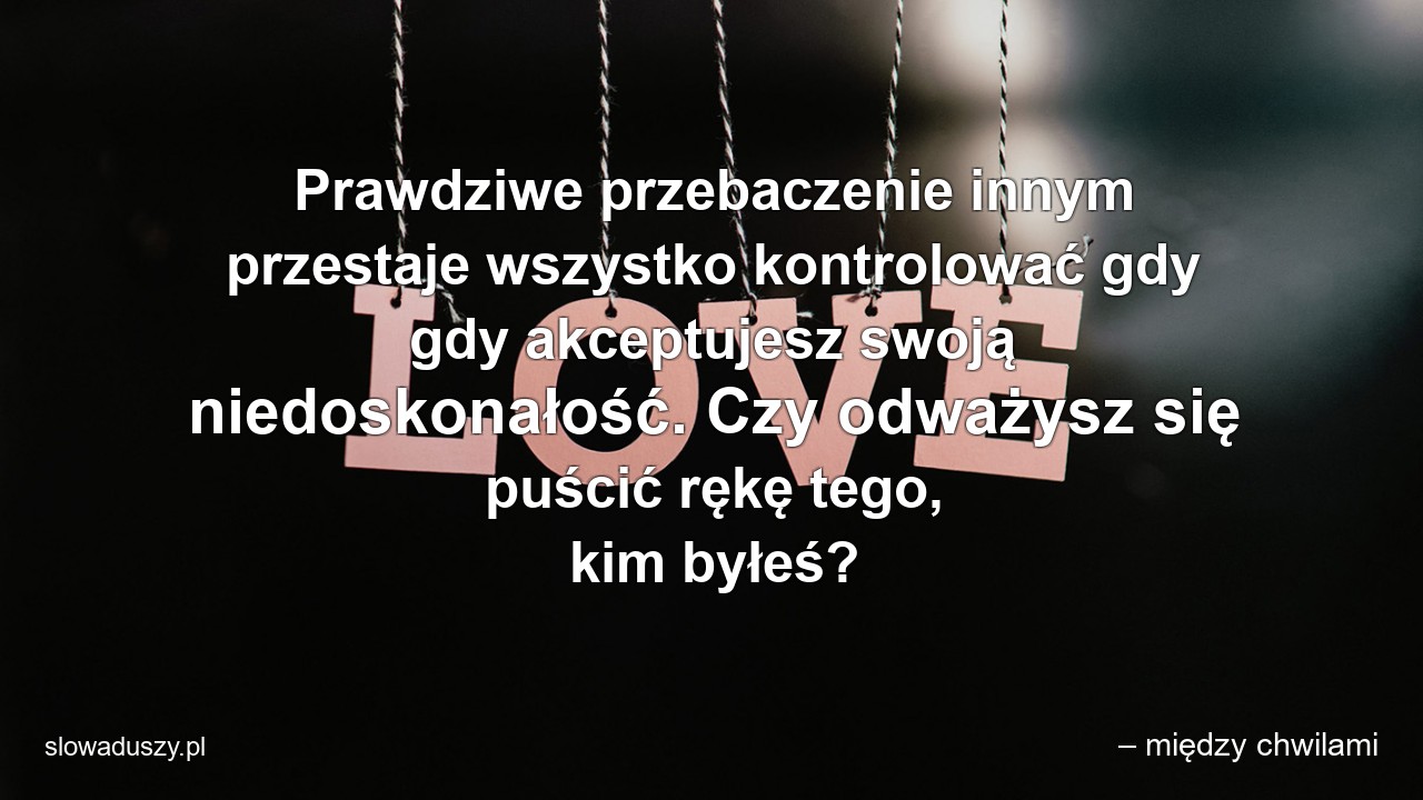 Prawdziwe przebaczenie innym przestaje wszystko kontrolować gdy gdy akceptujesz swoją niedoskonałość. Czy odważysz się puścić rękę tego,  kim byłeś? - – między chwilami