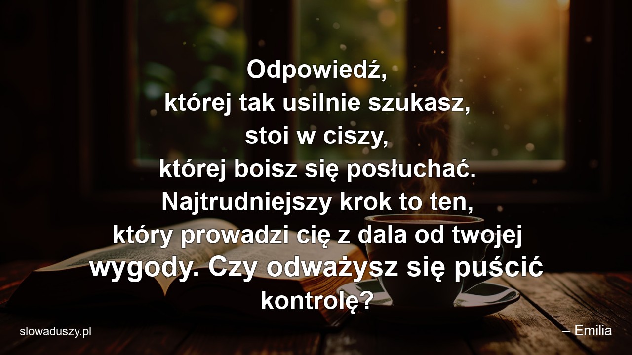 Odpowiedź,  której tak usilnie szukasz,  stoi w ciszy,  której boisz się posłuchać. Najtrudniejszy krok to ten,  który prowadzi cię z dala od twojej wygody. Czy odważysz się puścić kontrolę? - – Emilia