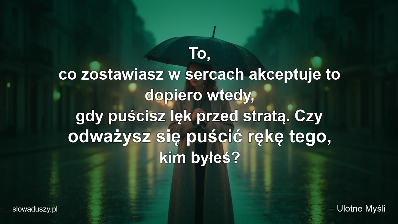 To,  co zostawiasz w sercach akceptuje to dopiero wtedy,  gdy puścisz lęk przed stratą. Czy odważysz się puścić rękę tego,  kim byłeś?