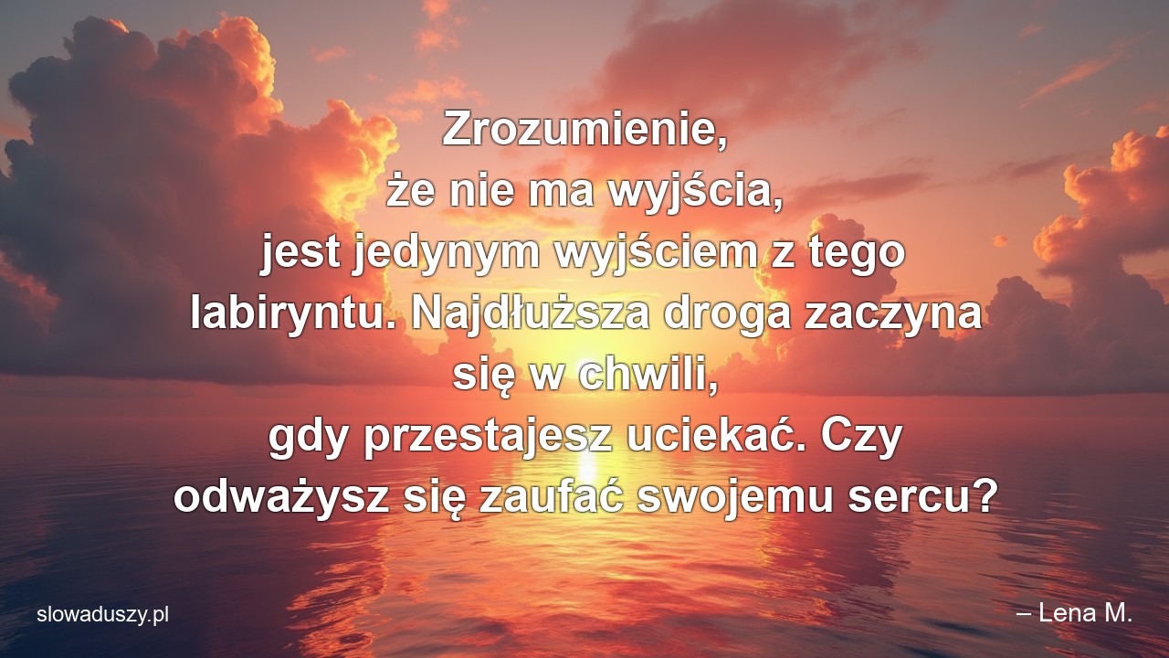 Zrozumienie,  że nie ma wyjścia,  jest jedynym wyjściem z tego labiryntu. Najdłuższa droga zaczyna się w chwili,  gdy przestajesz uciekać. Czy odważysz się zaufać swojemu sercu? - – Lena M.