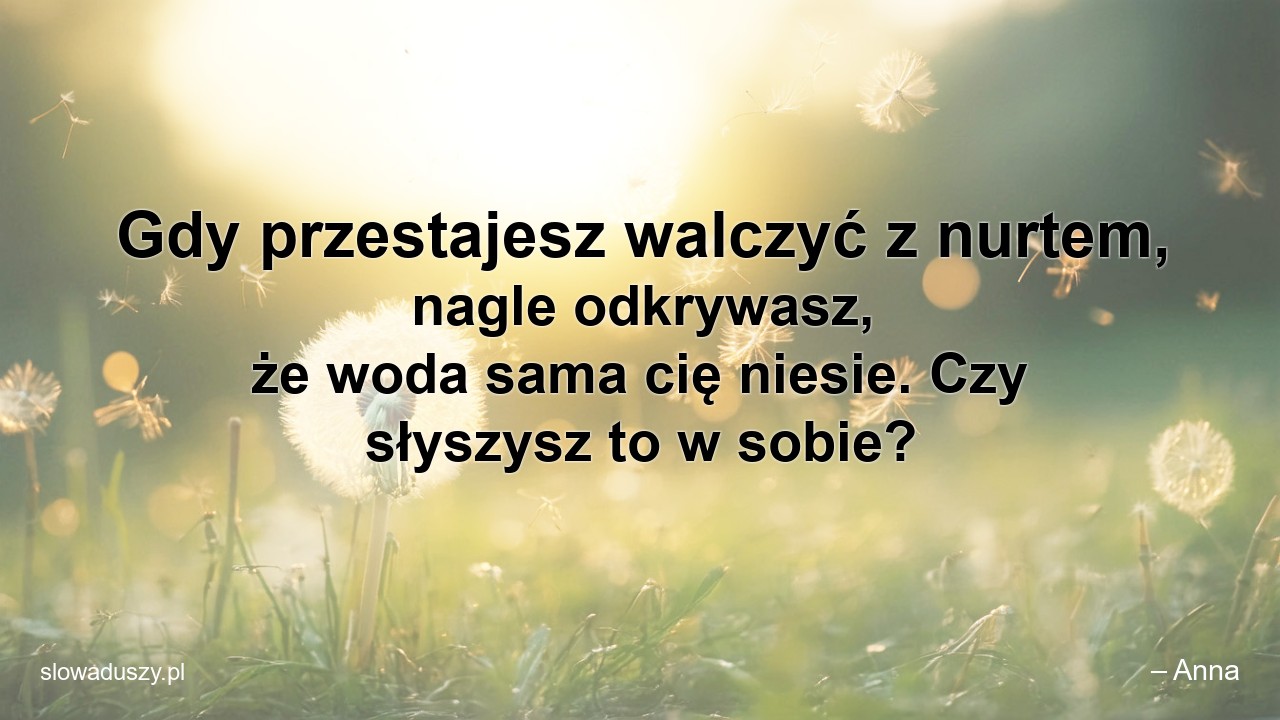 Gdy przestajesz walczyć z nurtem,  nagle odkrywasz,  że woda sama cię niesie. Czy słyszysz to w sobie?