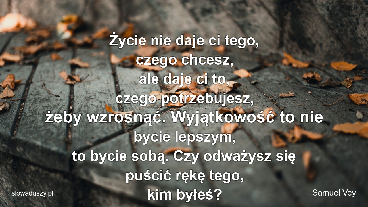 Życie nie daje ci tego,  czego chcesz,  ale daje ci to,  czego potrzebujesz,  żeby wzrosnąć. Wyjątkowość to nie bycie lepszym,  to bycie sobą. Czy odważysz się puścić rękę tego,  kim byłeś? - – Samuel Vey