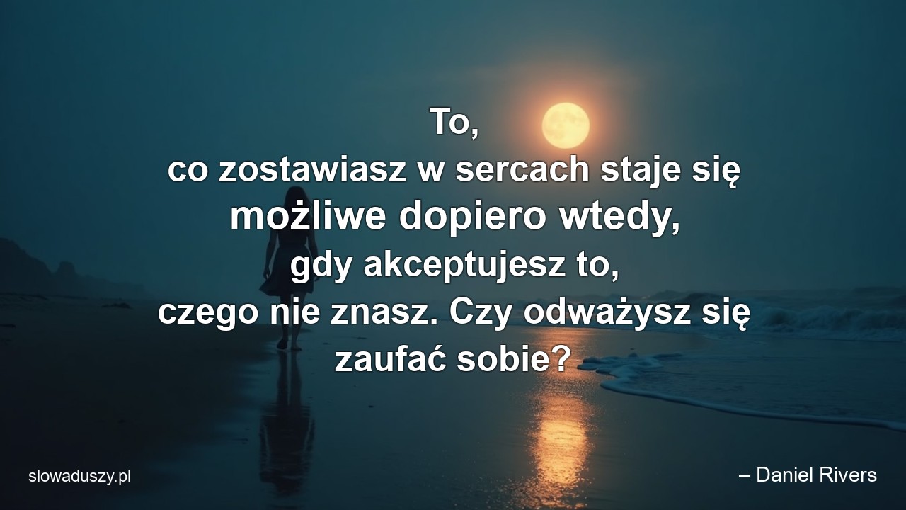 To,  co zostawiasz w sercach staje się możliwe dopiero wtedy,  gdy akceptujesz to,  czego nie znasz. Czy odważysz się zaufać sobie? - – Daniel Rivers