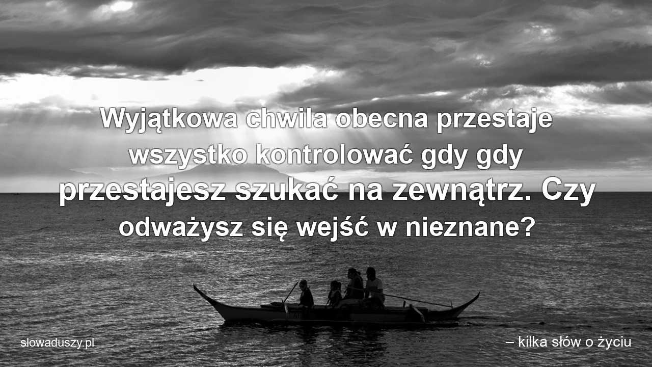 Wyjątkowa chwila obecna przestaje wszystko kontrolować gdy gdy przestajesz szukać na zewnątrz. Czy odważysz się wejść w nieznane? - – kilka słów o życiu