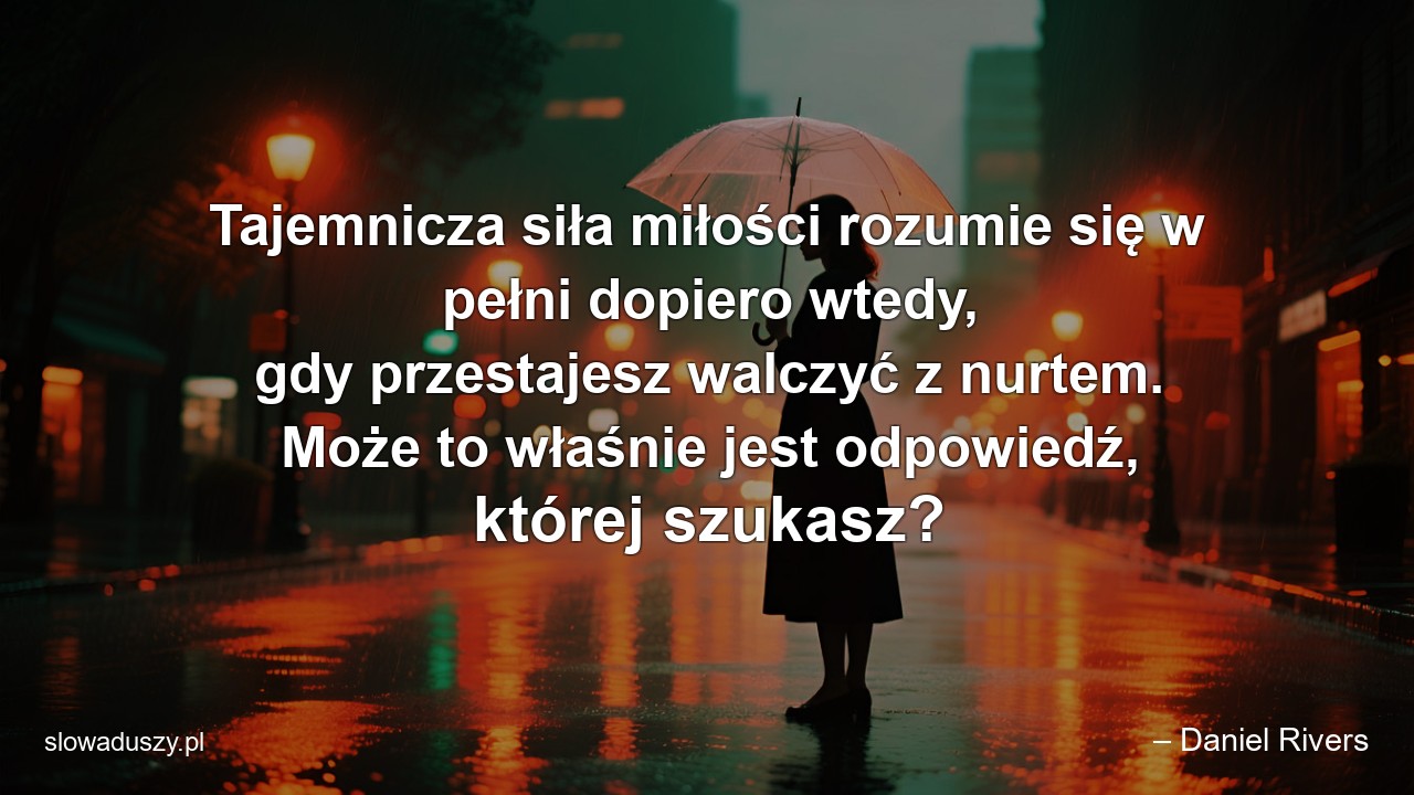 Tajemnicza siła miłości rozumie się w pełni dopiero wtedy,  gdy przestajesz walczyć z nurtem. Może to właśnie jest odpowiedź,  której szukasz? - – Daniel Rivers