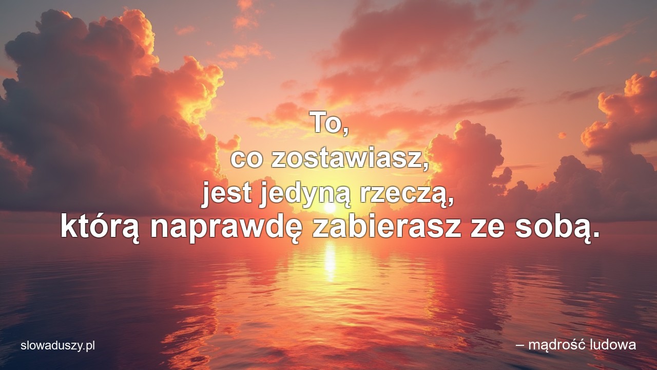 To,  co zostawiasz,  jest jedyną rzeczą,  którą naprawdę zabierasz ze sobą. - – mądrość ludowa