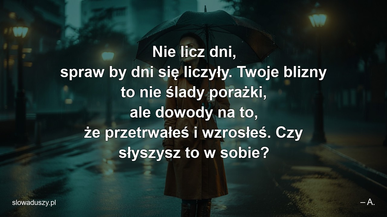 Nie licz dni,  spraw by dni się liczyły. Twoje blizny to nie ślady porażki,  ale dowody na to,  że przetrwałeś i wzrosłeś. Czy słyszysz to w sobie? - – A.