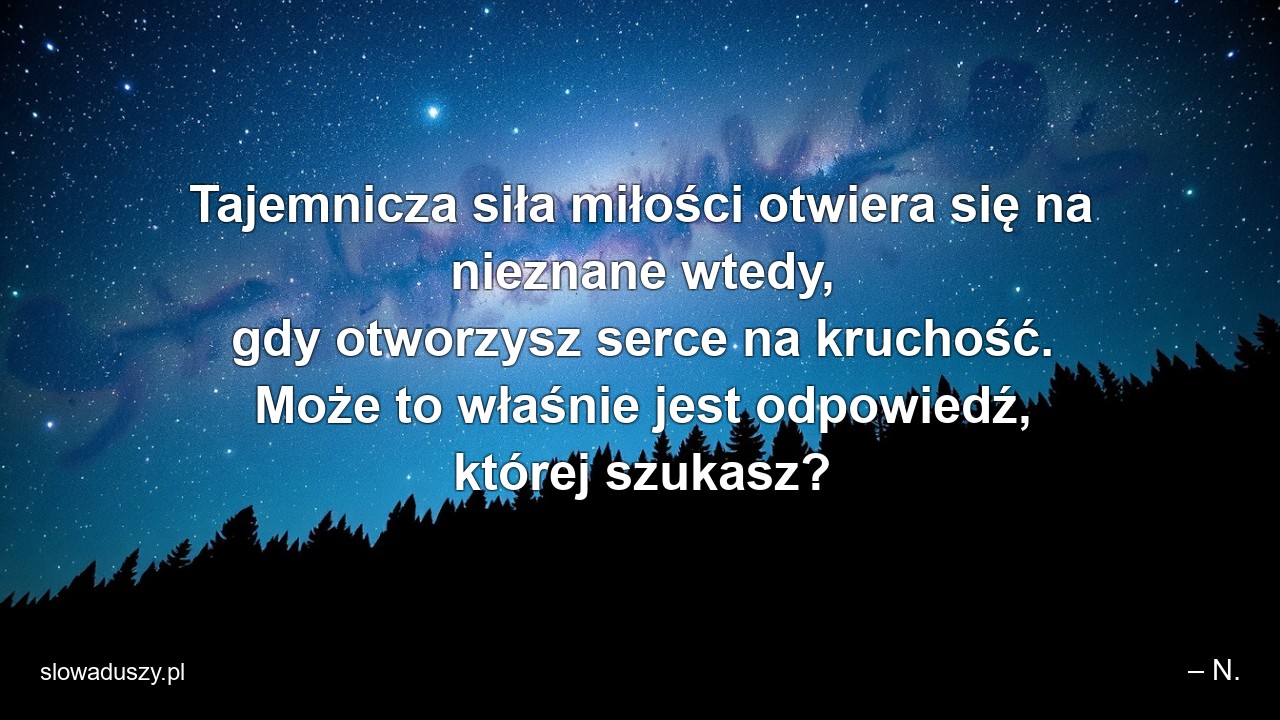 Tajemnicza siła miłości otwiera się na nieznane wtedy,  gdy otworzysz serce na kruchość. Może to właśnie jest odpowiedź,  której szukasz? - – N.