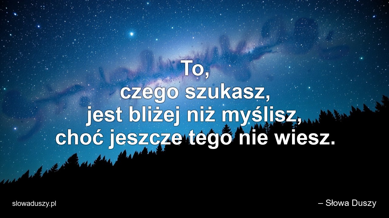 To,  czego szukasz,  jest bliżej niż myślisz,  choć jeszcze tego nie wiesz.