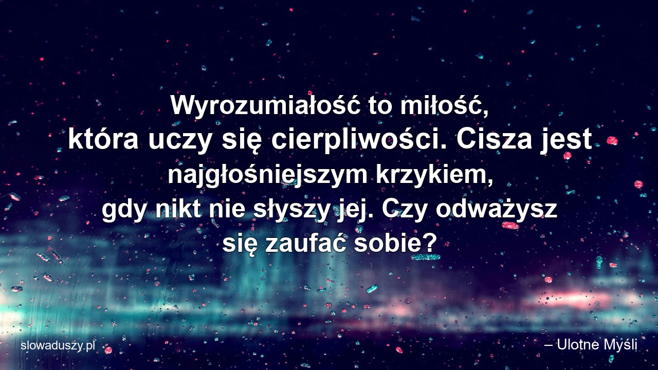 Wyrozumiałość to miłość,  która uczy się cierpliwości. Cisza jest najgłośniejszym krzykiem,  gdy nikt nie słyszy jej. Czy odważysz się zaufać sobie? - – Ulotne Myśli