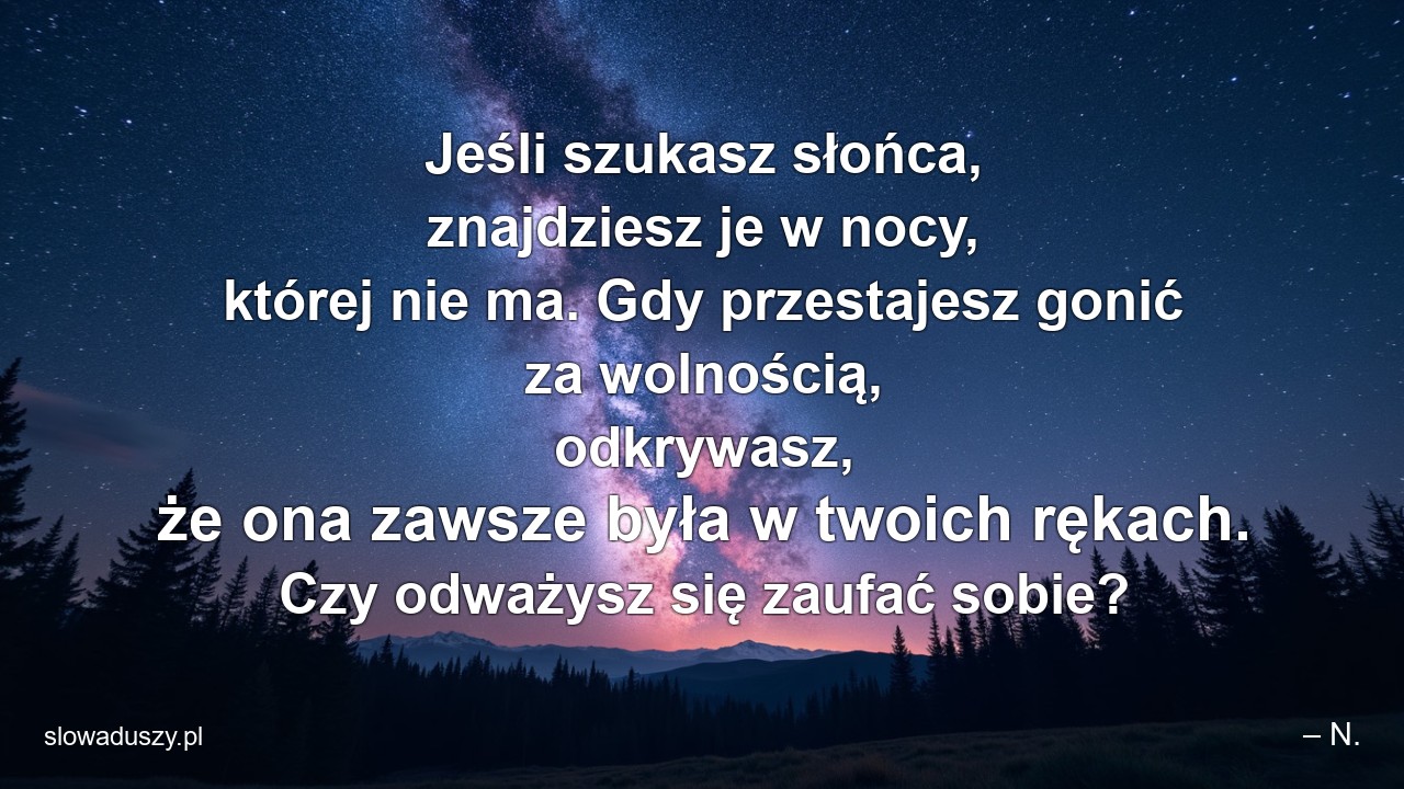 Jeśli szukasz słońca,  znajdziesz je w nocy,  której nie ma. Gdy przestajesz gonić za wolnością,  odkrywasz,  że ona zawsze była w twoich rękach. Czy odważysz się zaufać sobie? - – N.