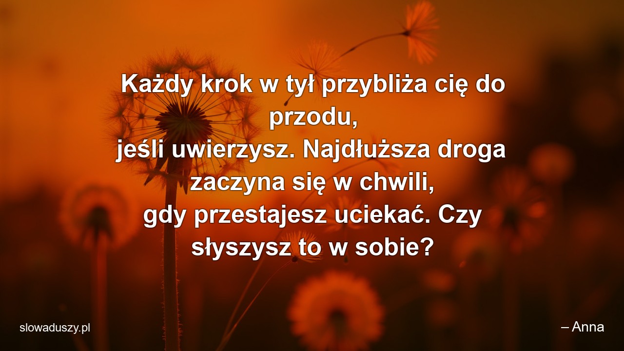 Każdy krok w tył przybliża cię do przodu,  jeśli uwierzysz. Najdłuższa droga zaczyna się w chwili,  gdy przestajesz uciekać. Czy słyszysz to w sobie?