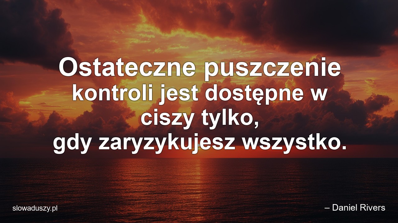 Ostateczne puszczenie kontroli jest dostępne w ciszy tylko,  gdy zaryzykujesz wszystko.