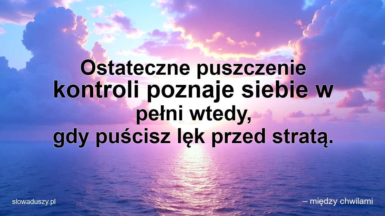 Ostateczne puszczenie kontroli poznaje siebie w pełni wtedy,  gdy puścisz lęk przed stratą. - – między chwilami