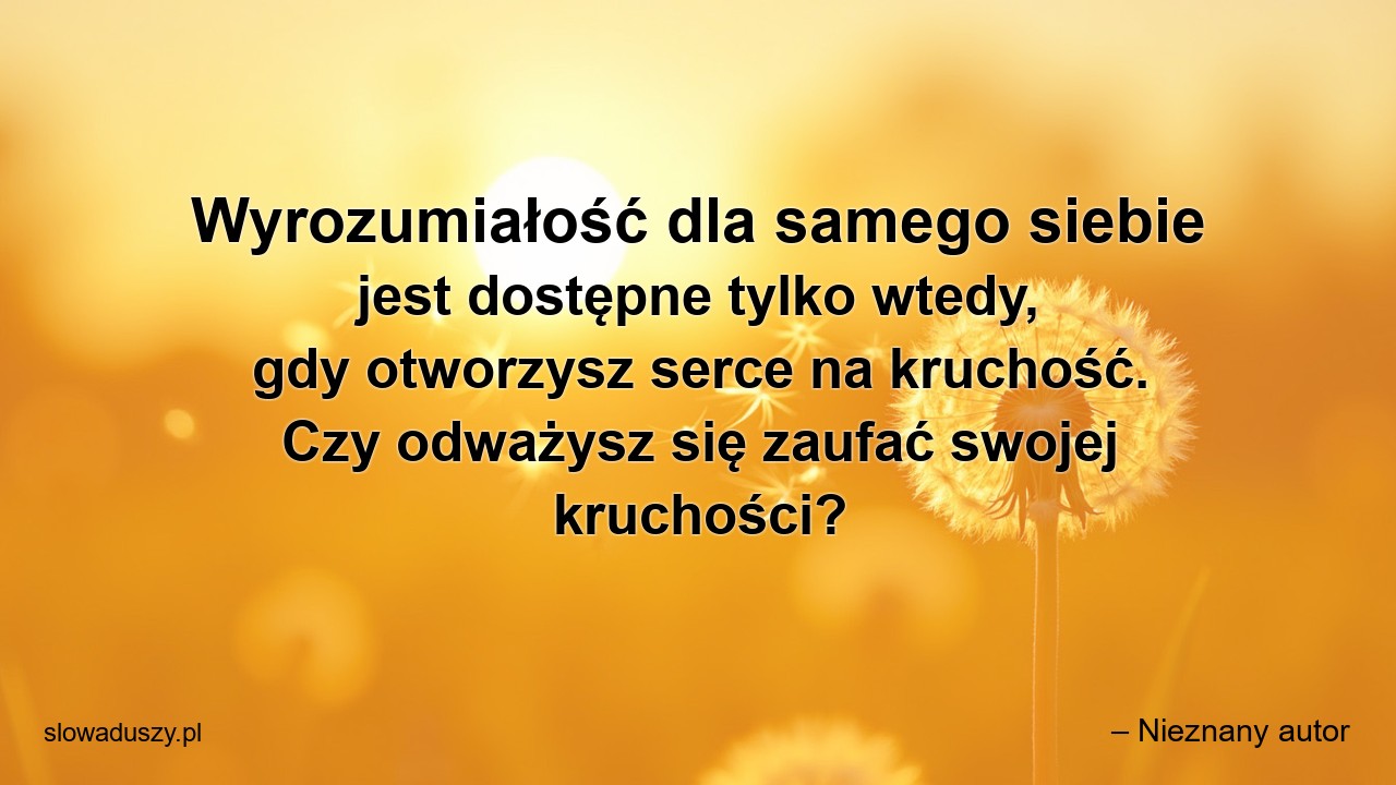 Wyrozumiałość dla samego siebie jest dostępne tylko wtedy,  gdy otworzysz serce na kruchość. Czy odważysz się zaufać swojej kruchości? - – Nieznany autor