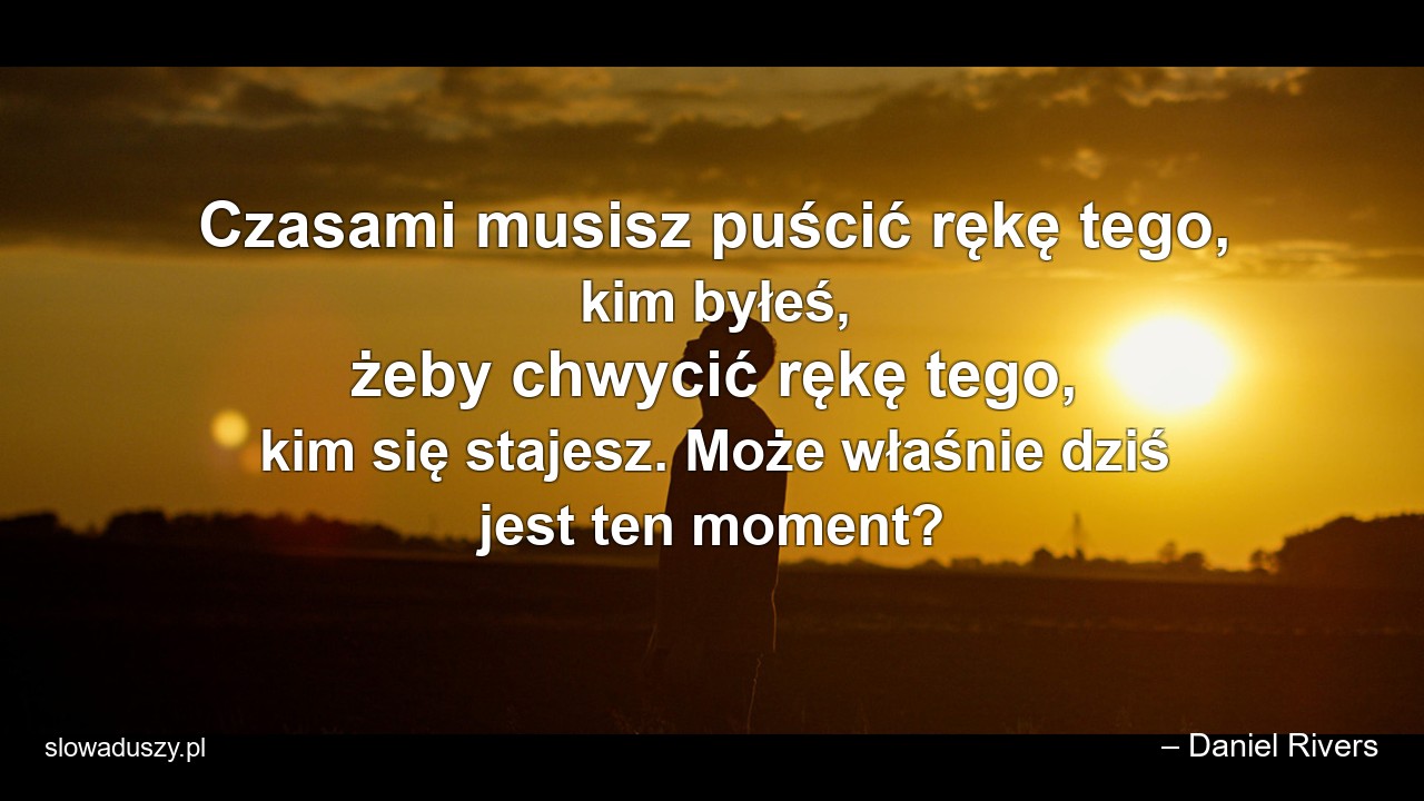 Czasami musisz puścić rękę tego,  kim byłeś,  żeby chwycić rękę tego,  kim się stajesz. Może właśnie dziś jest ten moment? - – Daniel Rivers