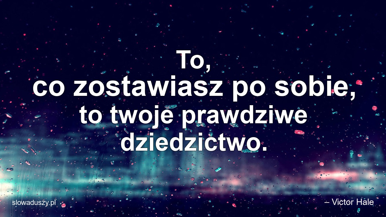 To,  co zostawiasz po sobie,  to twoje prawdziwe dziedzictwo.