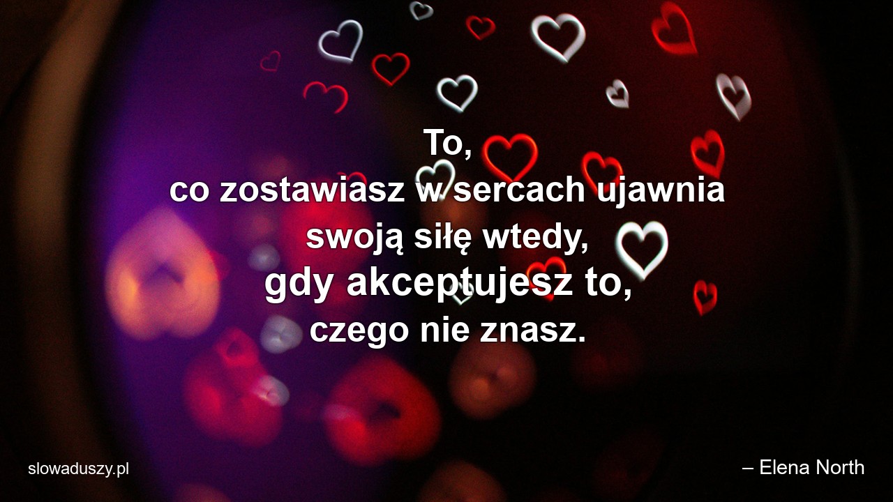 To,  co zostawiasz w sercach ujawnia swoją siłę wtedy,  gdy akceptujesz to,  czego nie znasz. - – Elena North