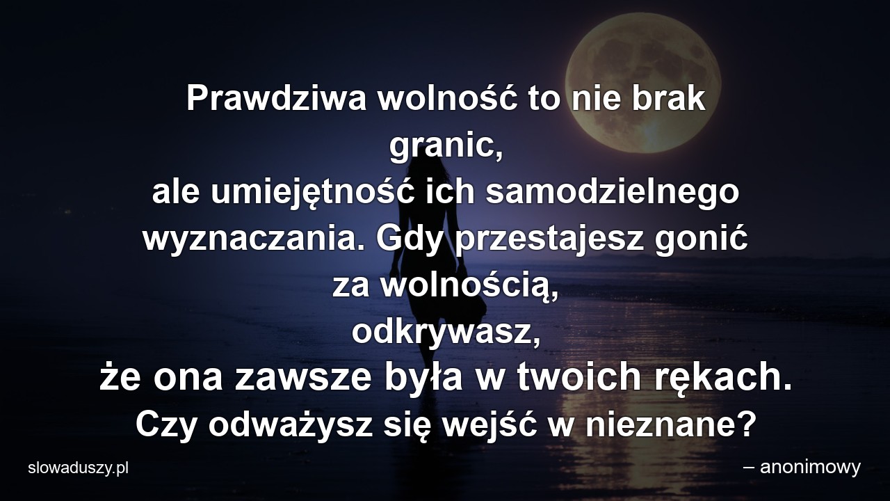 Prawdziwa wolność to nie brak granic,  ale umiejętność ich samodzielnego wyznaczania. Gdy przestajesz gonić za wolnością,  odkrywasz,  że ona zawsze była w twoich rękach. Czy odważysz się wejść w nieznane? - – anonimowy