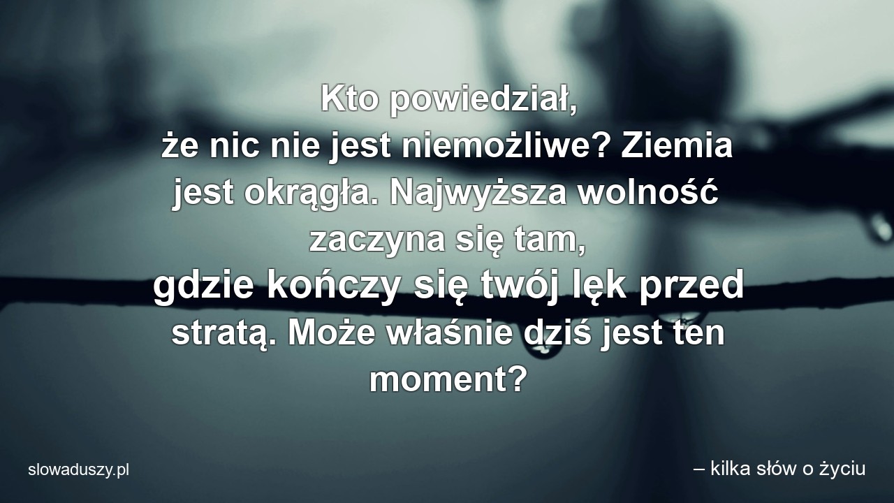 Kto powiedział,  że nic nie jest niemożliwe? Ziemia jest okrągła. Najwyższa wolność zaczyna się tam,  gdzie kończy się twój lęk przed stratą. Może właśnie dziś jest ten moment? - – kilka słów o życiu