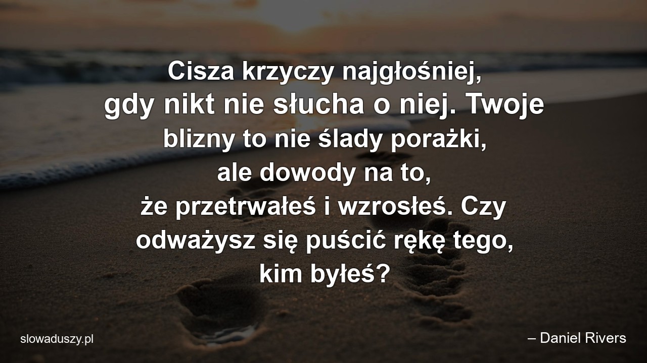 Cisza krzyczy najgłośniej,  gdy nikt nie słucha o niej. Twoje blizny to nie ślady porażki,  ale dowody na to,  że przetrwałeś i wzrosłeś. Czy odważysz się puścić rękę tego,  kim byłeś? - – Daniel Rivers