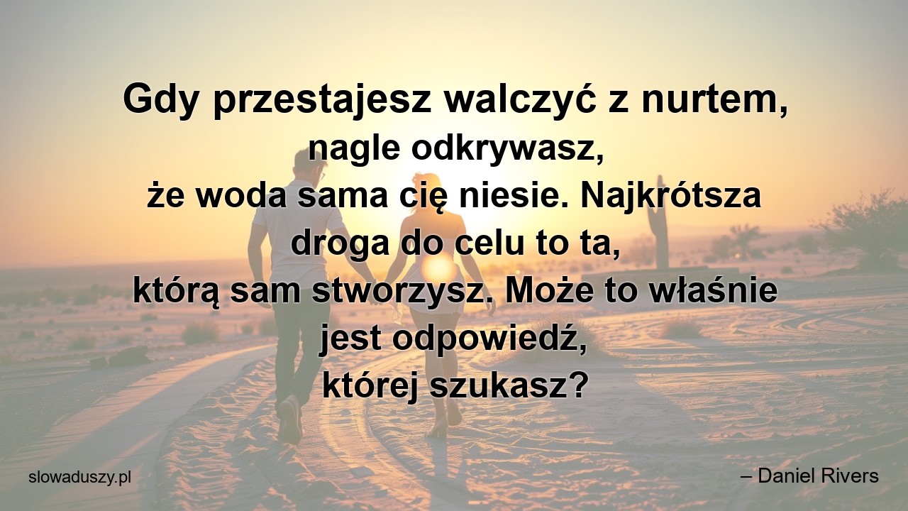 Gdy przestajesz walczyć z nurtem,  nagle odkrywasz,  że woda sama cię niesie. Najkrótsza droga do celu to ta,  którą sam stworzysz. Może to właśnie jest odpowiedź,  której szukasz? - – Daniel Rivers