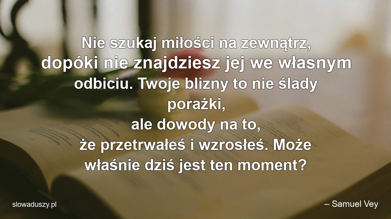Nie szukaj miłości na zewnątrz,  dopóki nie znajdziesz jej we własnym odbiciu. Twoje blizny to nie ślady porażki,  ale dowody na to,  że przetrwałeś i wzrosłeś. Może właśnie dziś jest ten moment? - – Samuel Vey