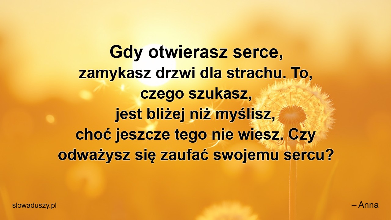 Gdy otwierasz serce,  zamykasz drzwi dla strachu. To,  czego szukasz,  jest bliżej niż myślisz,  choć jeszcze tego nie wiesz. Czy odważysz się zaufać swojemu sercu? - – Anna