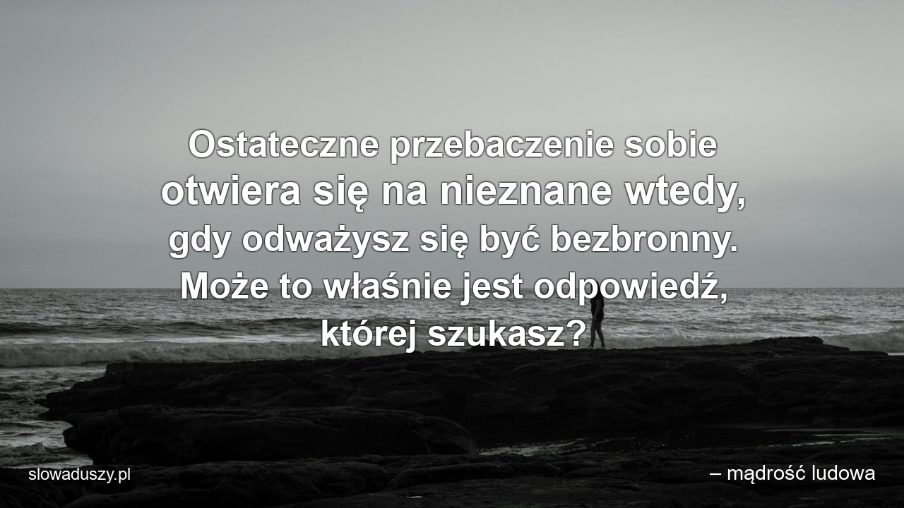 Ostateczne przebaczenie sobie otwiera się na nieznane wtedy,  gdy odważysz się być bezbronny. Może to właśnie jest odpowiedź,  której szukasz? - – mądrość ludowa