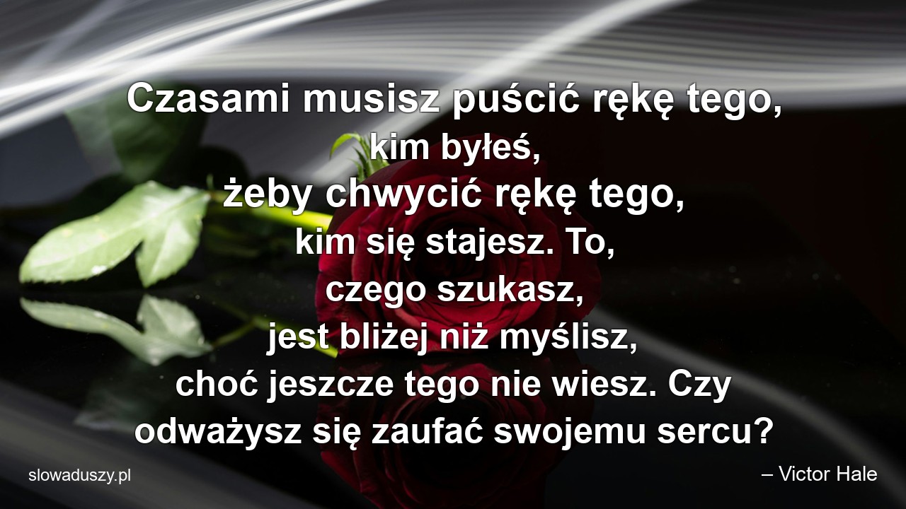Czasami musisz puścić rękę tego,  kim byłeś,  żeby chwycić rękę tego,  kim się stajesz. To,  czego szukasz,  jest bliżej niż myślisz,  choć jeszcze tego nie wiesz. Czy odważysz się zaufać swojemu sercu?