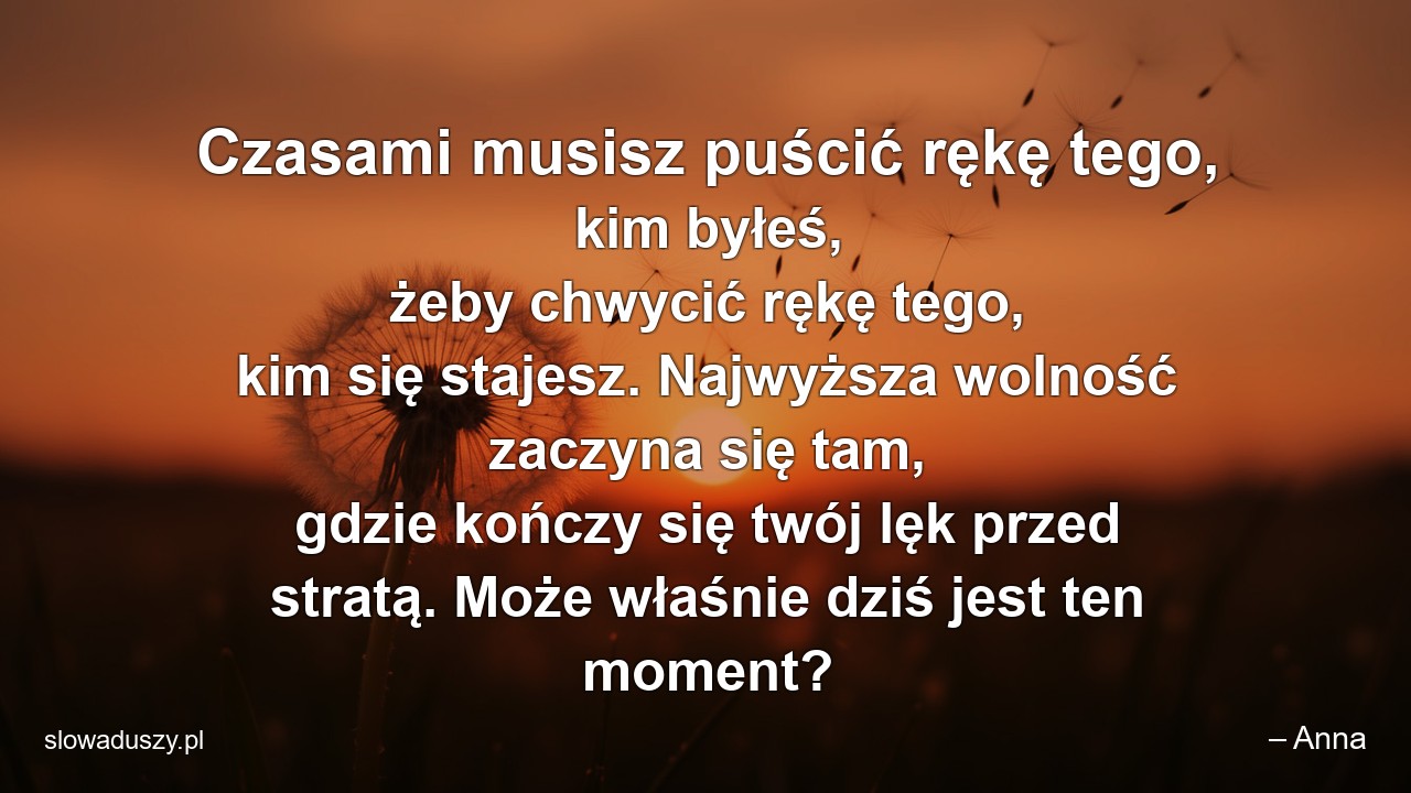 Czasami musisz puścić rękę tego,  kim byłeś,  żeby chwycić rękę tego,  kim się stajesz. Najwyższa wolność zaczyna się tam,  gdzie kończy się twój lęk przed stratą. Może właśnie dziś jest ten moment?