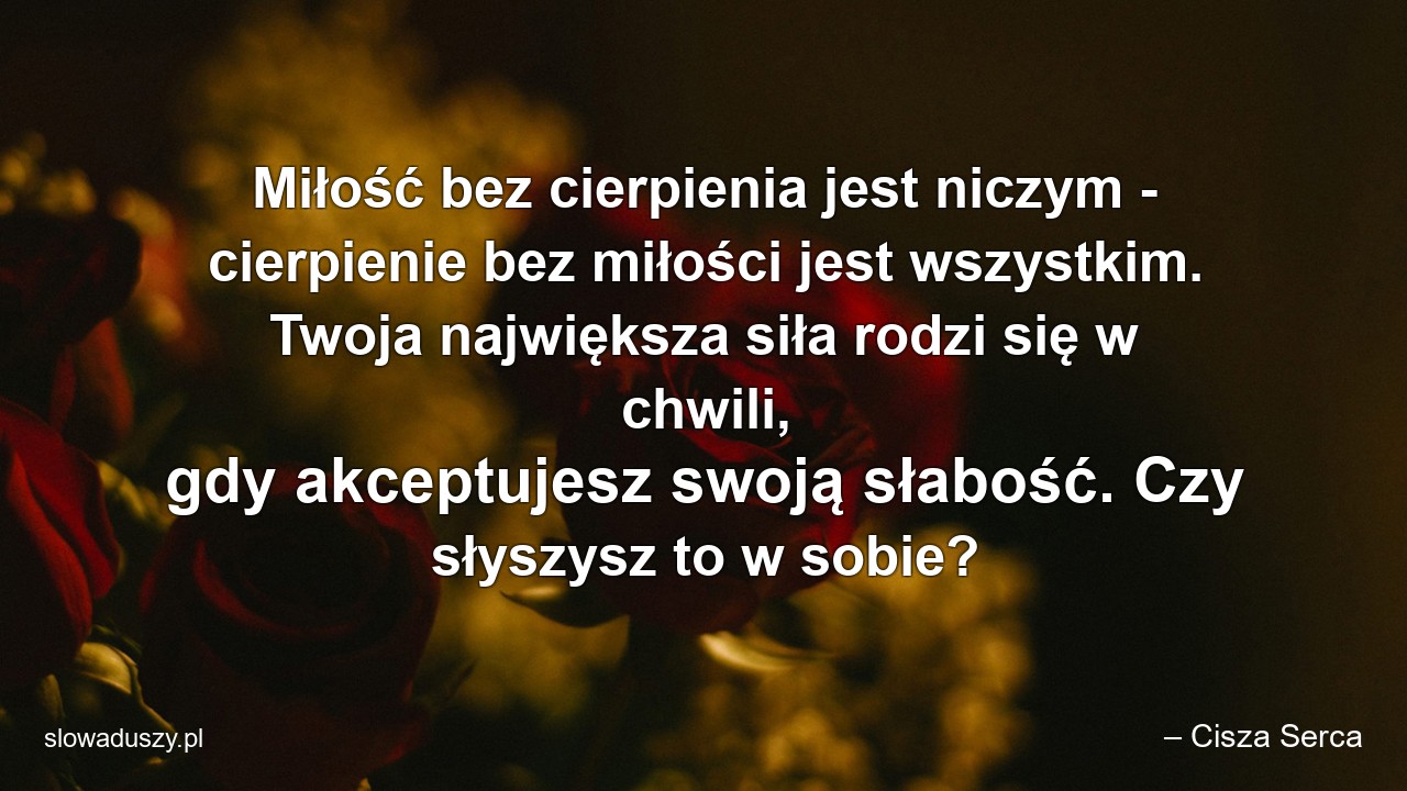 Miłość bez cierpienia jest niczym - cierpienie bez miłości jest wszystkim. Twoja największa siła rodzi się w chwili,  gdy akceptujesz swoją słabość. Czy słyszysz to w sobie?