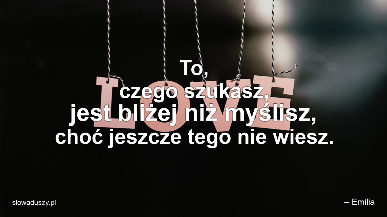 To,  czego szukasz,  jest bliżej niż myślisz,  choć jeszcze tego nie wiesz.