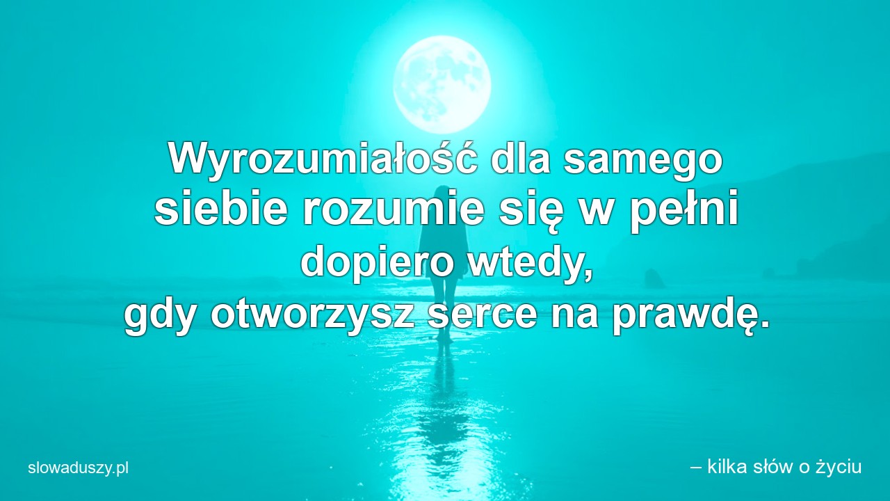 Wyrozumiałość dla samego siebie rozumie się w pełni dopiero wtedy,  gdy otworzysz serce na prawdę. - – kilka słów o życiu