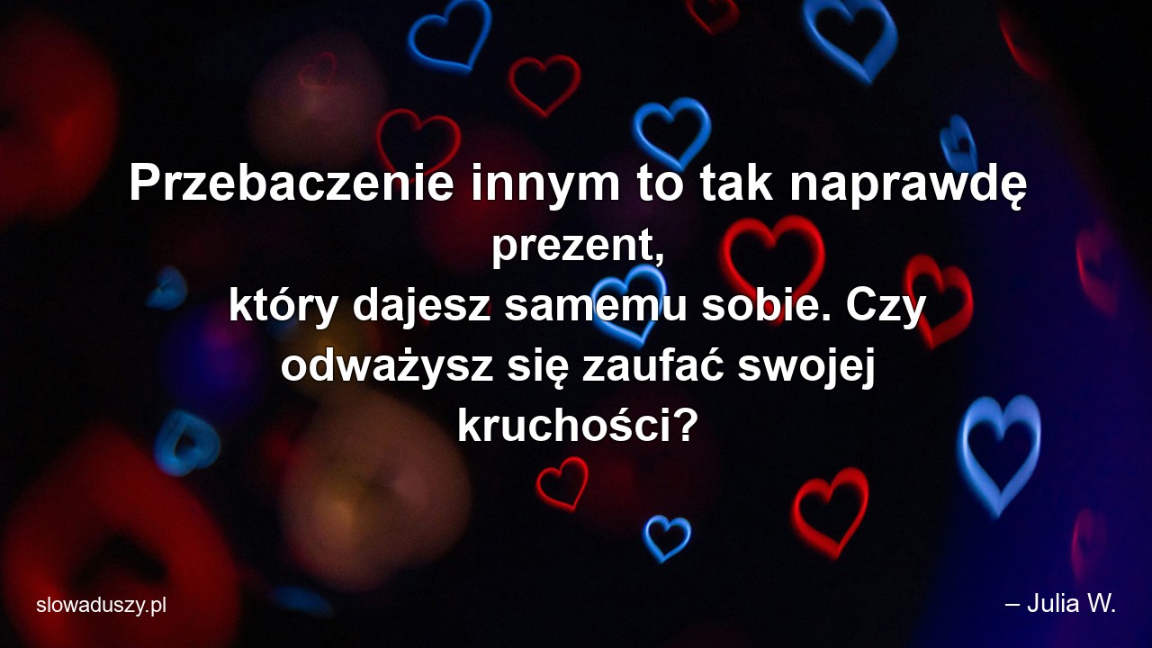 Przebaczenie innym to tak naprawdę prezent,  który dajesz samemu sobie. Czy odważysz się zaufać swojej kruchości? - – Julia W.